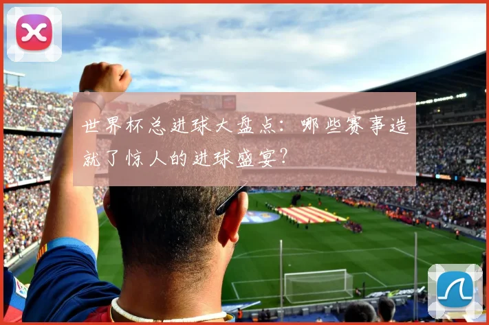 世界杯总进球大盘点：哪些赛事造就了惊人的进球盛宴？