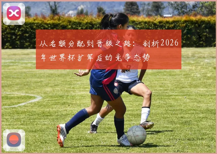 从名额分配到晋级之路：剖析2026年世界杯扩军后的竞争态势